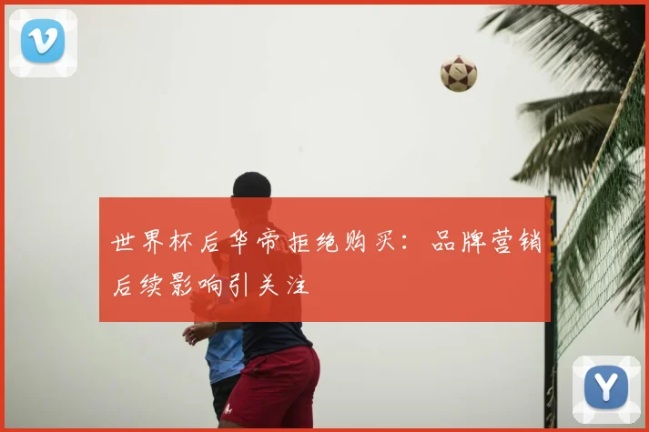 世界杯后华帝拒绝购买：品牌营销后续影响引关注