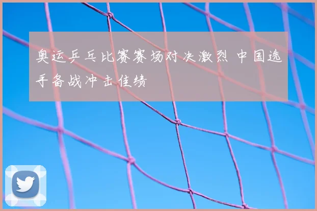 奥运乒乓比赛赛场对决激烈 中国选手备战冲击佳绩