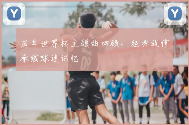 历年世界杯主题曲回顾,经典旋律承载球迷记忆