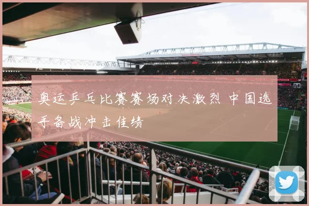 奥运乒乓比赛赛场对决激烈 中国选手备战冲击佳绩