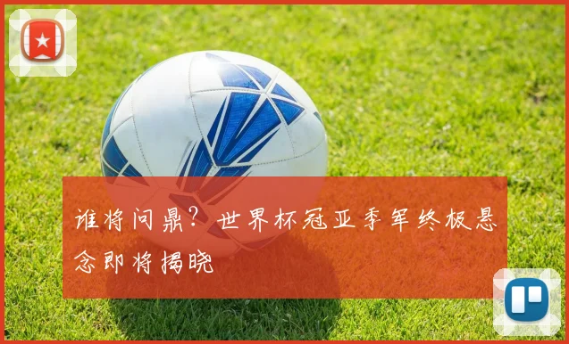 谁将问鼎？世界杯冠亚季军终极悬念即将揭晓