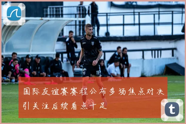 国际友谊赛赛程公布多场焦点对决引关注后续看点十足