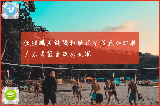 张镇麟关键隔扣助辽宁男篮加时胜广东男篮晋级总决赛