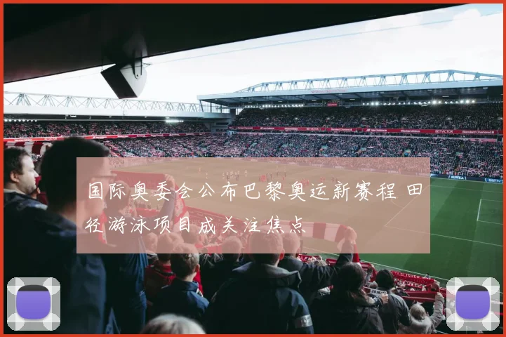 国际奥委会公布巴黎奥运新赛程 田径游泳项目成关注焦点