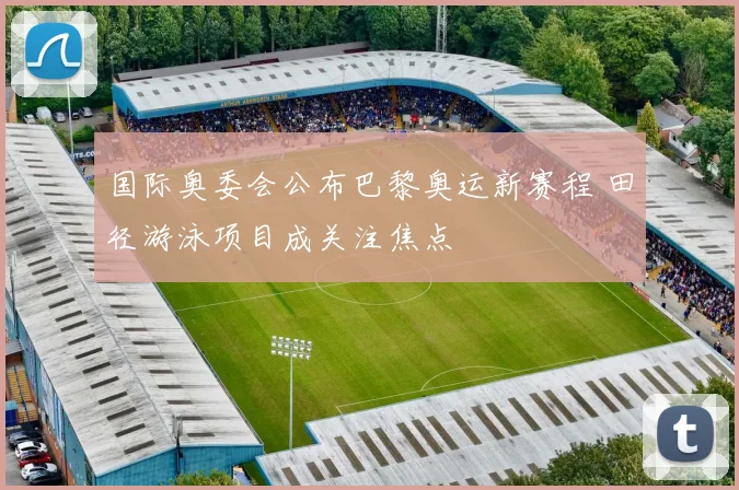 国际奥委会公布巴黎奥运新赛程 田径游泳项目成关注焦点