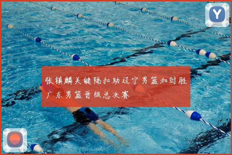 张镇麟关键隔扣助辽宁男篮加时胜广东男篮晋级总决赛